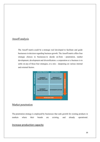 39
Ansoff analysis
The Ansoff matrix could be a strategic tool developed to facilitate and guide
businesses in decision regarding business growth. The Ansoff matrix offers four
strategic choices to businesses to decide on from – penetration, market
development, development and diversification. a corporation or a business is to
settle on any of those four strategies, or a mix – deepening on various internal
and external factors.
Market penetration
The penetration strategy is employed by businesses that seek growth for existing products in
markets where their brands are existing, and already operational.
Increase production capacity
 
