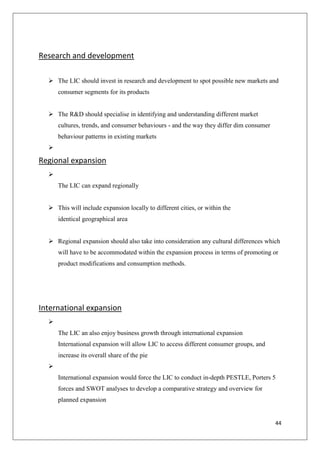 44
Research and development
 The LIC should invest in research and development to spot possible new markets and
consumer segments for its products
 The R&D should specialise in identifying and understanding different market
cultures, trends, and consumer behaviours - and the way they differ dim consumer
behaviour patterns in existing markets

Regional expansion

The LIC can expand regionally
 This will include expansion locally to different cities, or within the
identical geographical area
 Regional expansion should also take into consideration any cultural differences which
will have to be accommodated within the expansion process in terms of promoting or
product modifications and consumption methods.
International expansion

The LIC an also enjoy business growth through international expansion
International expansion will allow LIC to access different consumer groups, and
increase its overall share of the pie

International expansion would force the LIC to conduct in-depth PESTLE, Porters 5
forces and SWOT analyses to develop a comparative strategy and overview for
planned expansion
 