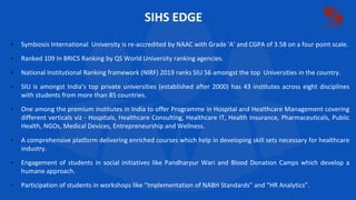 SIHS EDGE
• Symbiosis International University is re-accredited by NAAC with Grade 'A' and CGPA of 3.58 on a four point scale.
• Ranked 109 In BRICS Ranking by QS World University ranking agencies.
• National Institutional Ranking framework (NIRF) 2019 ranks SIU 56 amongst the top Universities in the country.
• SIU is amongst India’s top private universities (established after 2000) has 43 institutes across eight disciplines
with students from more than 85 countries.
• One among the premium institutes in India to offer Programme in Hospital and Healthcare Management covering
different verticals viz - Hospitals, Healthcare Consulting, Healthcare IT, Health Insurance, Pharmaceuticals, Public
Health, NGOs, Medical Devices, Entrepreneurship and Wellness.
• A comprehensive platform delivering enriched courses which help in developing skill sets necessary for healthcare
industry.
• Engagement of students in social initiatives like Pandharpur Wari and Blood Donation Camps which develop a
humane approach.
• Participation of students in workshops like “Implementation of NABH Standards” and “HR Analytics”.
 