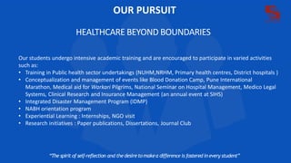 OUR PURSUIT
HEALTHCARE BEYOND BOUNDARIES
“The spirit of self-reflection and thedesireto makea difference is fostered in every student”
Our students undergo intensive academic training and are encouraged to participate in varied activities
such as:
• Training in Public health sector undertakings (NUHM,NRHM, Primary health centres, District hospitals )
• Conceptualization and management of events like Blood Donation Camp, Pune International
Marathon, Medical aid for Warkari Pilgrims, National Seminar on Hospital Management, Medico Legal
Systems, Clinical Research and Insurance Management (an annual event at SIHS)
• Integrated Disaster Management Program (IDMP)
• NABH orientation program
• Experiential Learning : Internships, NGO visit
• Research initiatives : Paper publications, Dissertations, Journal Club
 