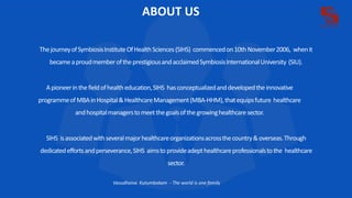 ABOUT US
ThejourneyofSymbiosisInstituteOfHealthSciences(SIHS) commencedon10thNovember2006, whenit
becameaproudmemberoftheprestigiousandacclaimedSymbiosisInternationalUniversity (SIU).
Apioneerinthefieldofhealtheducation,SIHS hasconceptualizedanddevelopedtheinnovative
programmeofMBAinHospital&HealthcareManagement(MBA-HHM),thatequipsfuture healthcare
andhospitalmanagerstomeetthegoalsofthegrowinghealthcaresector.
SIHS isassociatedwith severalmajorhealthcareorganizationsacrossthecountry&overseas.Through
dedicatedeffortsandperseverance,SIHS aimsto provideadepthealthcareprofessionalstothe healthcare
sector.
Vasudhaiva Kutumbakam - The world is one family
 