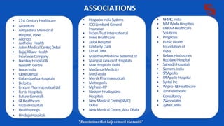ASSOCIATIONS
• HospacxxIndiaSystems
• ICICILombard General
Insurance
• Inclen TrustInternational
• Irene Healthcare
• JaslokHospital
• KimberlyClark
• KloudData
• Maestros Mediline SystemsLtd
• Manipal Group ofHospitals
• Max Hospitals,Delhi
• Medanta-Medicity
• MediAssist
• MerckPharmaceuticals
• Metropolis
• Mphasis-HP
• NarayanHrudayalaya
Hospitals
• New Medical Centre(NMC)
Dubai
• New Medical Centre,Abu Dhabi
• NHSRC,India
• NM WadiaHospitals
• OHUM-Healthcare
Solutions
• Prognosis
• PublicHealth
Foundation of
India
• RelianceIndustries
• RocklandHospital
• Sahyadri Hospitals
• Siemens India
• SPSApollo
• SPSApolloHospital
• SyntelInc
• Wipro-GEHealthcare
• ZonHealthcare
Consultancy
• ZSAssociates
• ZydusCadilla
• 21st CenturyHealthcare
• Accenture
• Aditya Birla Memorial
Hospital, Pune
• Allcripts
• Anthelio Health
• Aster Medical Center,Dubai
• BajajAllianz Health
InsuranceCompany
• BombayHospital&
Research Centre
• BraunIndia
• CloveDental
• ColumbiaAsiaHospitals
• Deloitte
• EmcurePharmaceutical Ltd
• Fortis Hospitals
• Future Generalli
• GEHealthcare
• GlobalHospitals
• Healthsprings
• Hinduja Hospitals
 