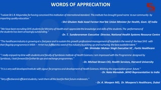 WORDS OF APPRECIATION
“IsaluteDr
.S.B.Mujumdar,forhavingconceivedthisinstitution ofinternationalstandard.Thisinstitutehasbroughtgoodname toourcommunity by
impartingqualityeducation."
- Shri Ghulam Nabi Azad Former Hon’ble Union Minister for Health, Govt. Of India
"WehavebeenrecruitingSIHSstudentsforMinistryofHealthandIappreciatetheknowledgeandskillsofthestudents.The performanceof
thestudentshasbeenamazinglyoutstanding."
-Dr. T. Sundararaman Executive Director, National Health Systems Resource Centre
"Thehealthcareindustryisgrowingata fastpaceandtosustainthisgrowthprofessionalmanagementofhospitalsistheneedof thehour.SIHS with
theirflagshipprogrammeinMBA– HHM hasfulfilledthisneedofthisindustrybypickingupandnurturing thebestavailabletalent."
- Mr. Shivinder Mohan Singh Executive VC , Fortis Healthcare
“IreallyenjoyedmytimewithstudentsandfacultyofSymbiosis InstituteofHealthSciences.Iam impressedwiththeProgramme designedby
Symbiosis,Ilookforwardforfurthertieupsandexchangeprogrammes."
-Dr. Michael Brown CIO, Health Services, Harvard University
"It isa verywelldevelopedInstitutewithvigour forprogressanddevelopmentofHealthSciences.Wishingtheorganizationgreat future."
- Dr. Nata Menabde ,WHO Representative to India
"Veryeffectiveandefficientstudents,Iwishthemallthebestfortheirfutureendeavors."
- Dr. A. Moopen MD, Dr. Moopens’s Healthcare, Dubai
 