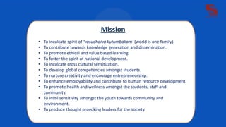 Mission
• To inculcate spirit of ‘vasudhaiva kutumbakam’ (world is one family).
• To contribute towards knowledge generation and dissemination.
• To promote ethical and value based learning.
• To foster the spirit of national development.
• To inculcate cross cultural sensitization.
• To develop global competencies amongst students.
• To nurture creativity and encourage entrepreneurship.
• To enhance employability and contribute to human resource development.
• To promote health and wellness amongst the students, staff and
community.
• To instil sensitivity amongst the youth towards community and
environment.
• To produce thought provoking leaders for the society.
 