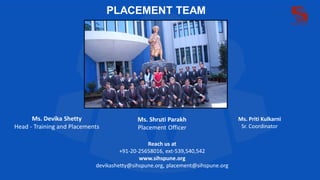 PLACEMENT TEAM
Ms. Devika Shetty
Head - Training and Placements
Ms. Shruti Parakh
Placement Officer
Ms. Priti Kulkarni
Sr. Coordinator
Reach us at
+91-20-25658016, ext-539,540,542
www.sihspune.org
devikashetty@sihspune.org, placement@sihspune.org
 