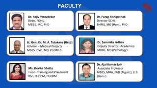 FACULTY
Dr. Rajiv Yeravdekar
Dean, FOHS,
MBBS, MD, PhD
Dr. Parag Rishipathak
Director-SCHS
BHMS, MD (Hom), PhD
Lt. Gen. Dr. M. A. Tutakane (Retd).
Advisor – Medical Projects
MBBS, DVD, MD, PGDMLS
Dr. Sammita Jadhav
Deputy Director- Academics
MBBS, MD (Pathology)
Ms. Devika Shetty
Head- Training and Placement
BSc, PGDPM, PGDBM
Dr. Ajai Kumar Jain
Associate Professor
MBBS, MHA, PhD (Mgmt.), LLB
(Hons.)
 