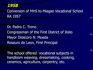 1958 Conversion of MHS to Miagao Vocational School RA 1957 Dr. Pedro C. Trono Congressman of the First District of Iloilo Mayor Dioscoro N. Mueda Rosauro de Leon, First Principal The school offered  vocational subjects in handloom weaving, dressmaking, cooking, ceramics, agriculture, carpentry, etc. 