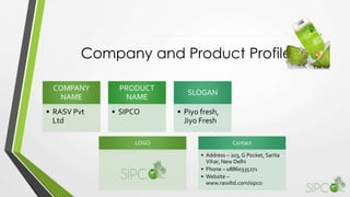 Company and Product Profile
COMPANY
NAME
• RASV Pvt
Ltd
PRODUCT
NAME
• SIPCO
SLOGAN
• Piyo fresh,
Jiyo Fresh
LOGO Contact
• Address – 203, G Pocket, Sarita
Vihar, New Delhi
• Phone – 08860335271
• Website –
www.rasvltd.com/sipco
 