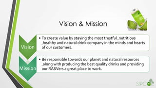Vision & Mission
Vision
• To create value by staying the most trustful ,nutritious
,healthy and natural drink company in the minds and hearts
of our customers.
Mission
• Be responsible towards our planet and natural resources
,along with producing the best quality drinks and providing
our RASVers a great place to work.
 