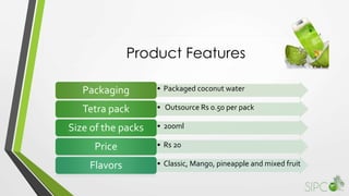 Product Features
• Packaged coconut waterPackaging
• Outsource Rs 0.50 per packTetra pack
• 200mlSize of the packs
• Rs 20Price
• Classic, Mango, pineapple and mixed fruitFlavors
 