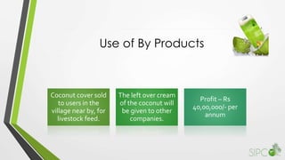 Use of By Products
Coconut cover sold
to users in the
village near by, for
livestock feed.
The left over cream
of the coconut will
be given to other
companies.
Profit – Rs
40,00,000/- per
annum
 