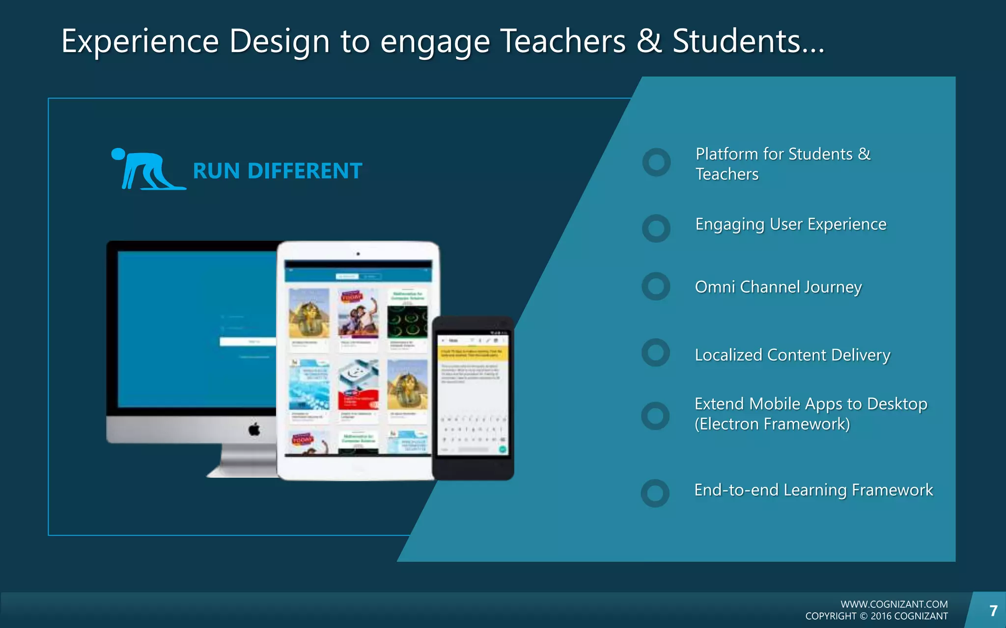 WWW.COGNIZANT.COM
COPYRIGHT © 2016 COGNIZANT 7
Experience Design to engage Teachers & Students…
Platform for Students &
Teachers
Engaging User Experience
Omni Channel Journey
Localized Content Delivery
Extend Mobile Apps to Desktop
(Electron Framework)
End-to-end Learning Framework
RUN DIFFERENT
 