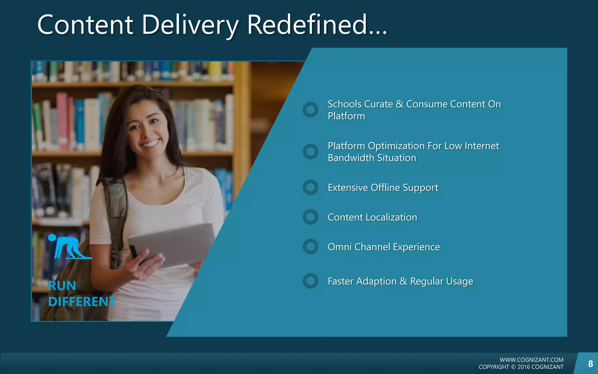 WWW.COGNIZANT.COM
COPYRIGHT © 2016 COGNIZANT 8
Content Delivery Redefined…
RUN
DIFFERENT
Schools Curate & Consume Content On
Platform
Platform Optimization For Low Internet
Bandwidth Situation
Extensive Offline Support
Content Localization
Omni Channel Experience
Faster Adaption & Regular Usage
 