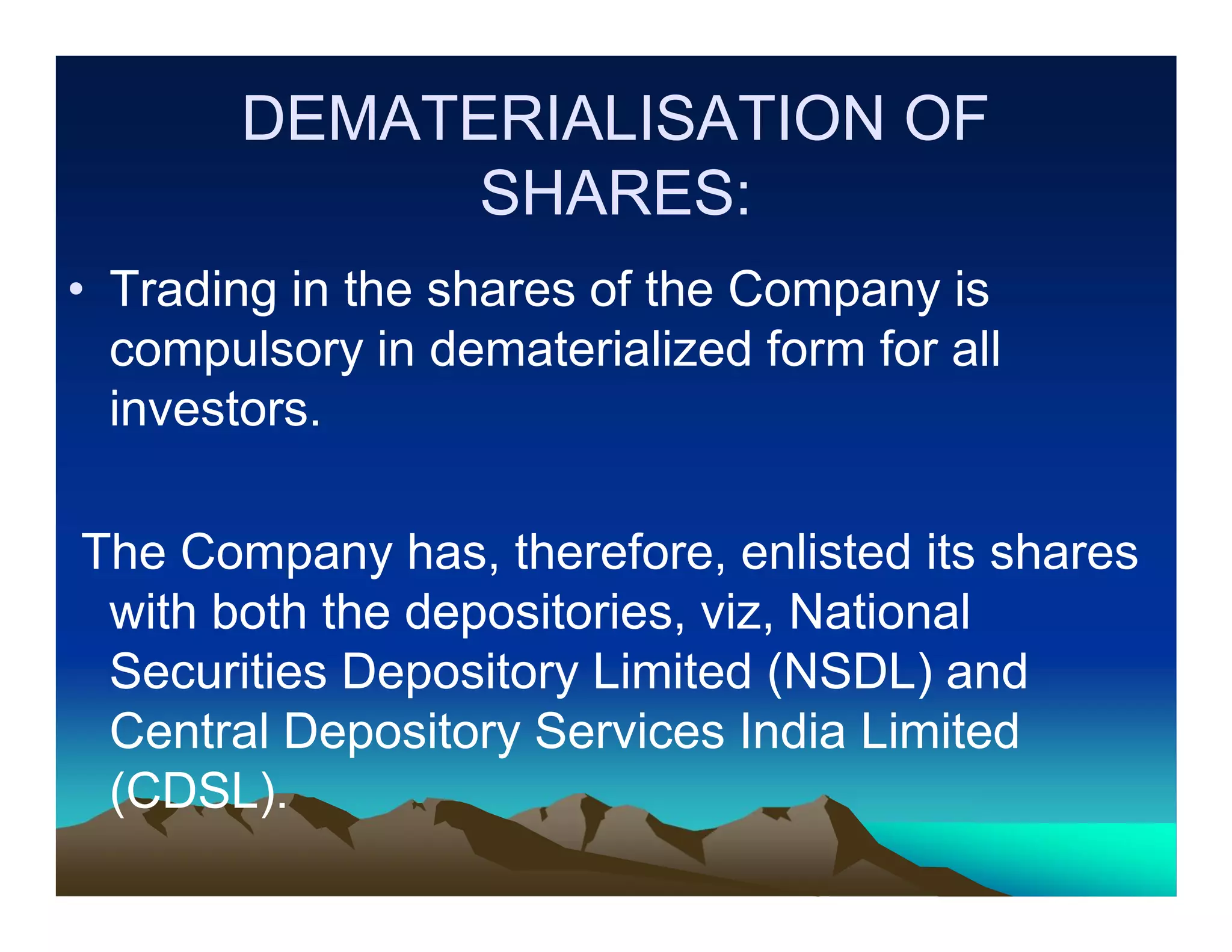 DEMATERIALISATION OF
SHARES:
• Trading in the shares of the Company is
compulsory in dematerialized form for all
investors.
The Company has, therefore, enlisted its shares
with both the depositories, viz, National
Securities Depository Limited (NSDL) and
Central Depository Services India Limited
(CDSL).

 