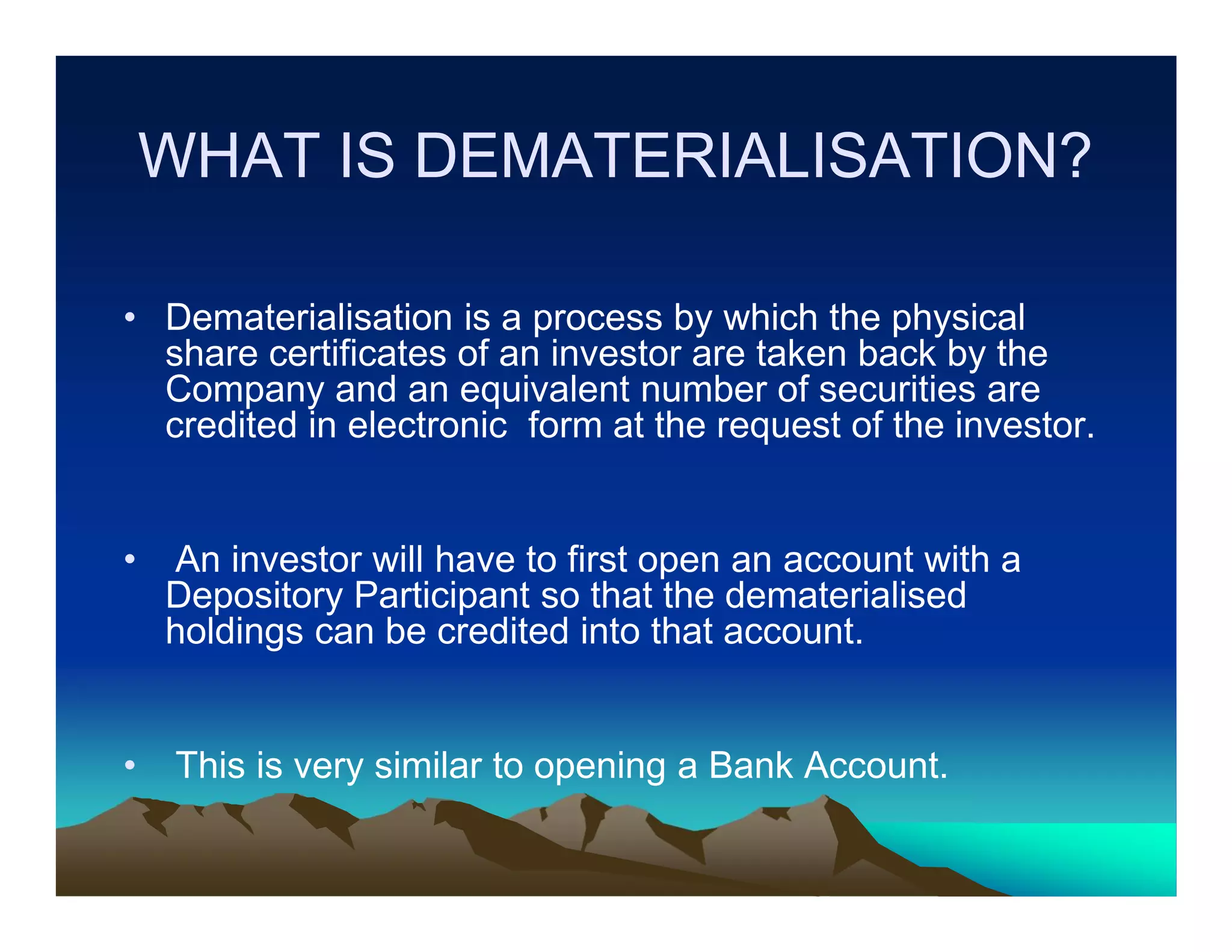 WHAT IS DEMATERIALISATION?
• Dematerialisation is a process by which the physical
share certificates of an investor are taken back by the
Company and an equivalent number of securities are
credited in electronic form at the request of the investor.

•

An investor will have to first open an account with a
Depository Participant so that the dematerialised
holdings can be credited into that account.

•

This is very similar to opening a Bank Account.

 