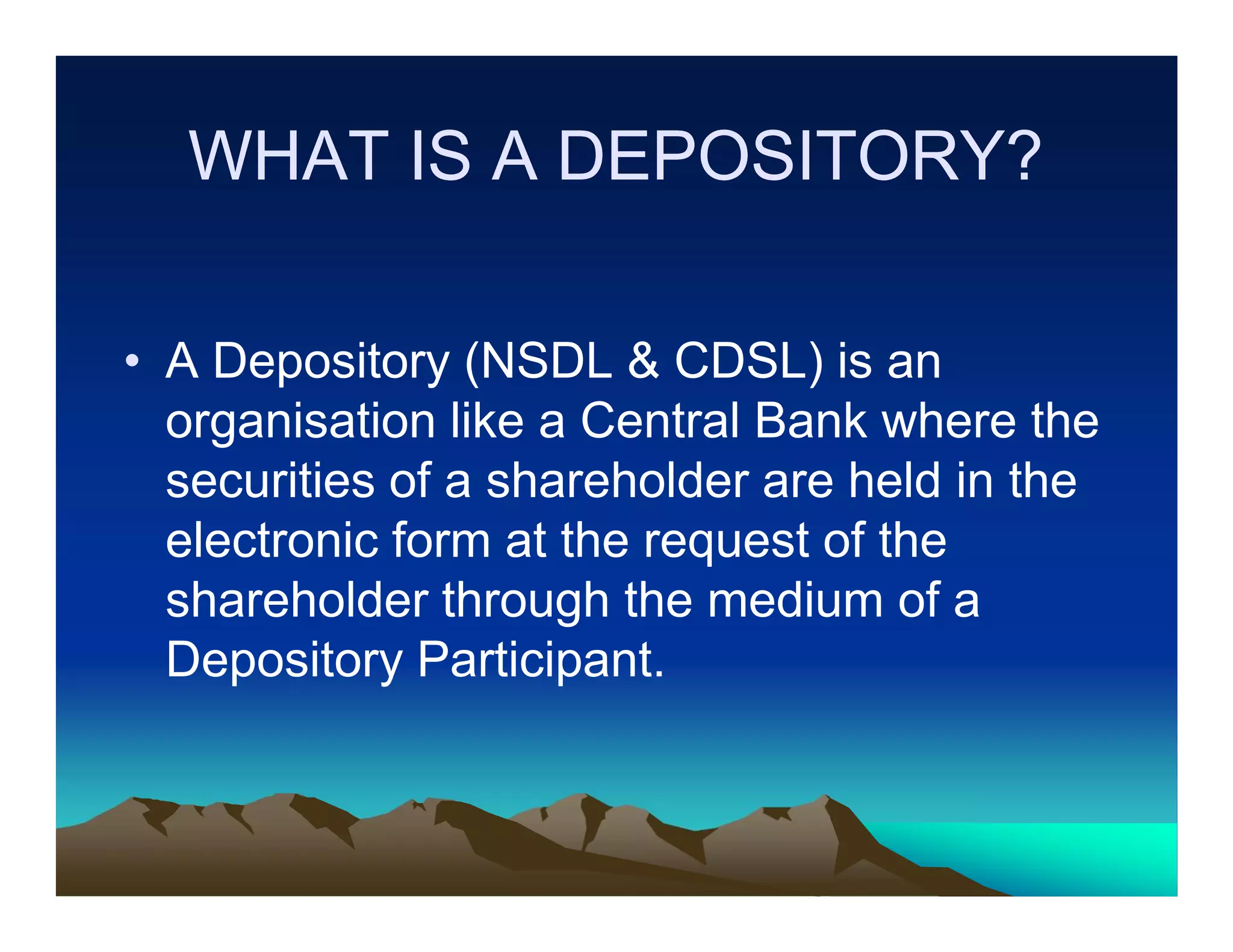 WHAT IS A DEPOSITORY?
• A Depository (NSDL & CDSL) is an
organisation like a Central Bank where the
securities of a shareholder are held in the
electronic form at the request of the
shareholder through the medium of a
Depository Participant.

 