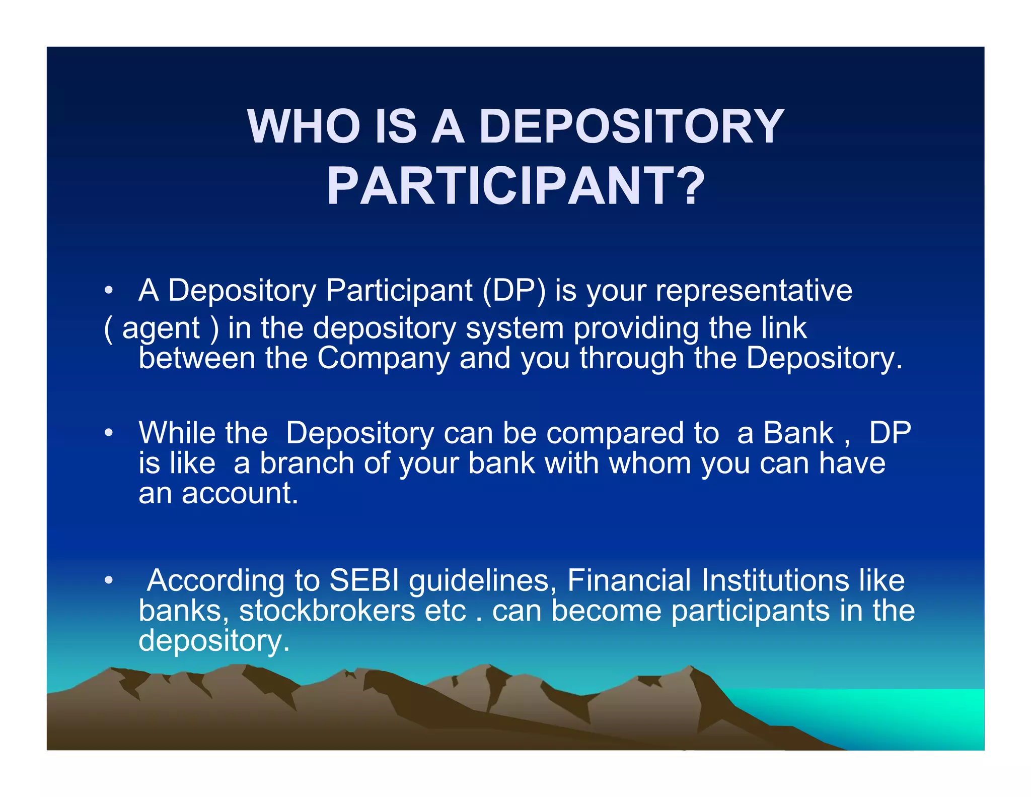 WHO IS A DEPOSITORY

PARTICIPANT?
• A Depository Participant (DP) is your representative
( agent ) in the depository system providing the link
between the Company and you through the Depository.
• While the Depository can be compared to a Bank , DP
is like a branch of your bank with whom you can have
an account.
•

According to SEBI guidelines, Financial Institutions like
banks, stockbrokers etc . can become participants in the
depository.

 