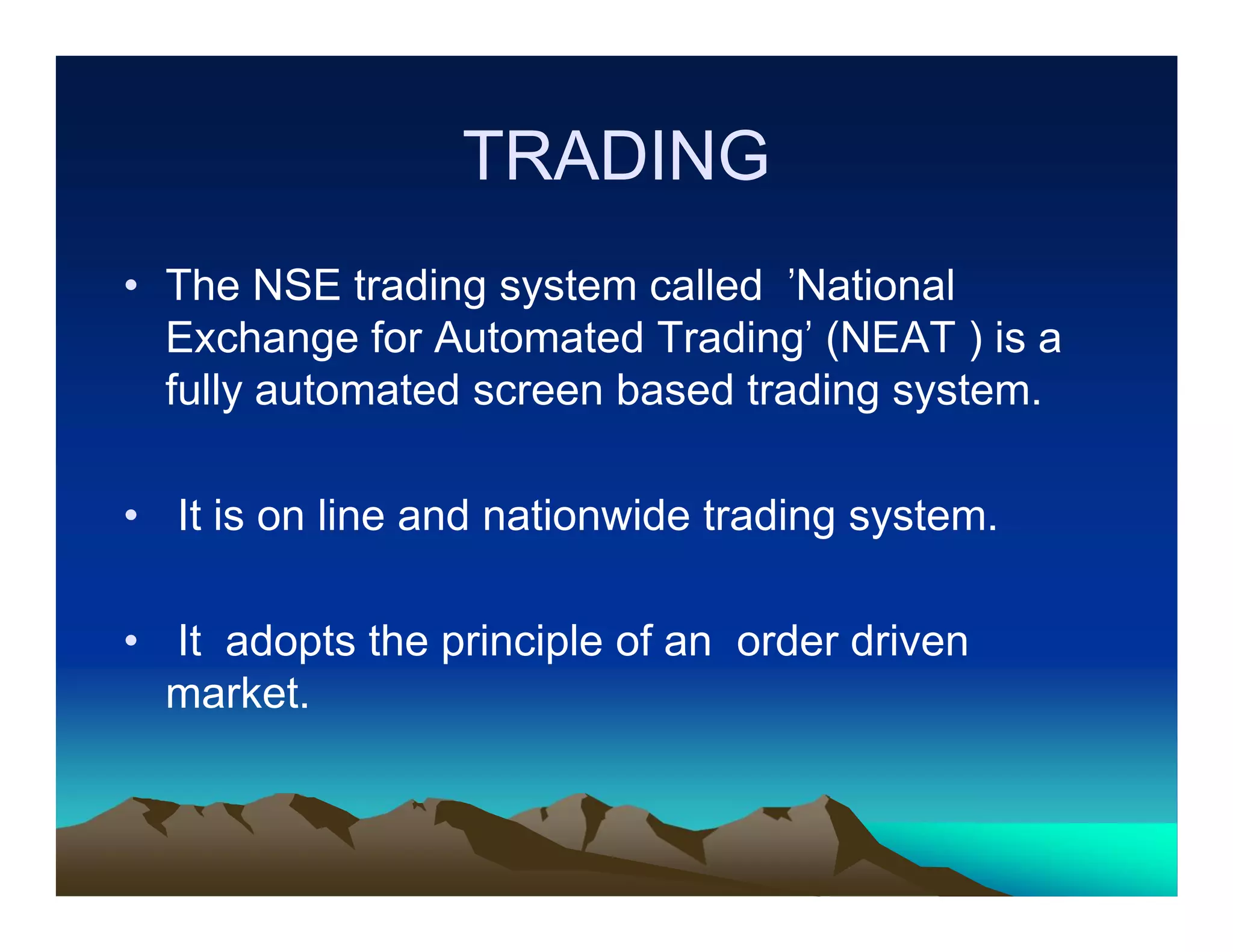 TRADING
• The NSE trading system called 'National
Exchange for Automated Trading' (NEAT ) is a
fully automated screen based trading system.
• It is on line and nationwide trading system.
• It adopts the principle of an order driven
market.

 