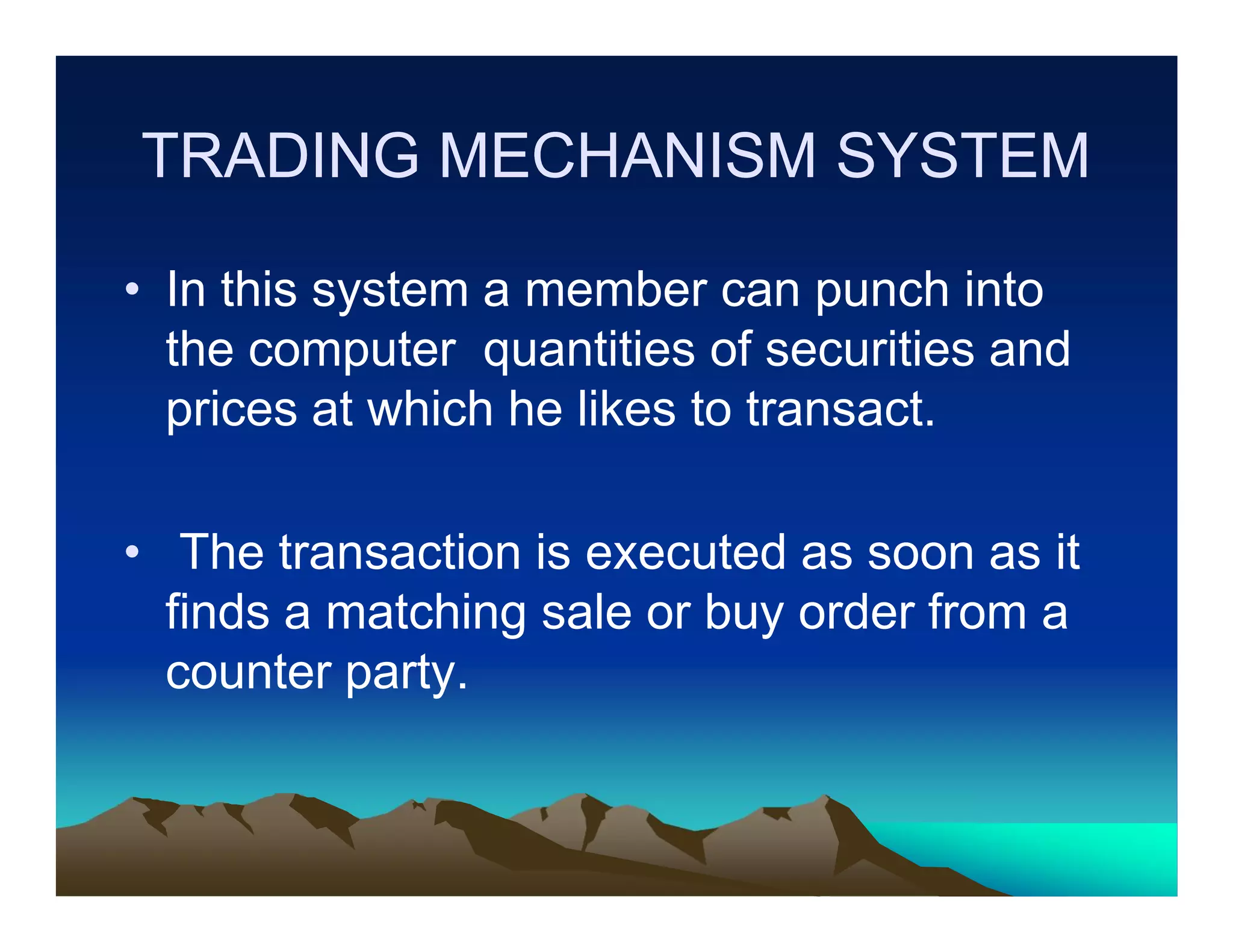 TRADING MECHANISM SYSTEM
• In this system a member can punch into
the computer quantities of securities and
prices at which he likes to transact.
• The transaction is executed as soon as it
finds a matching sale or buy order from a
counter party.

 