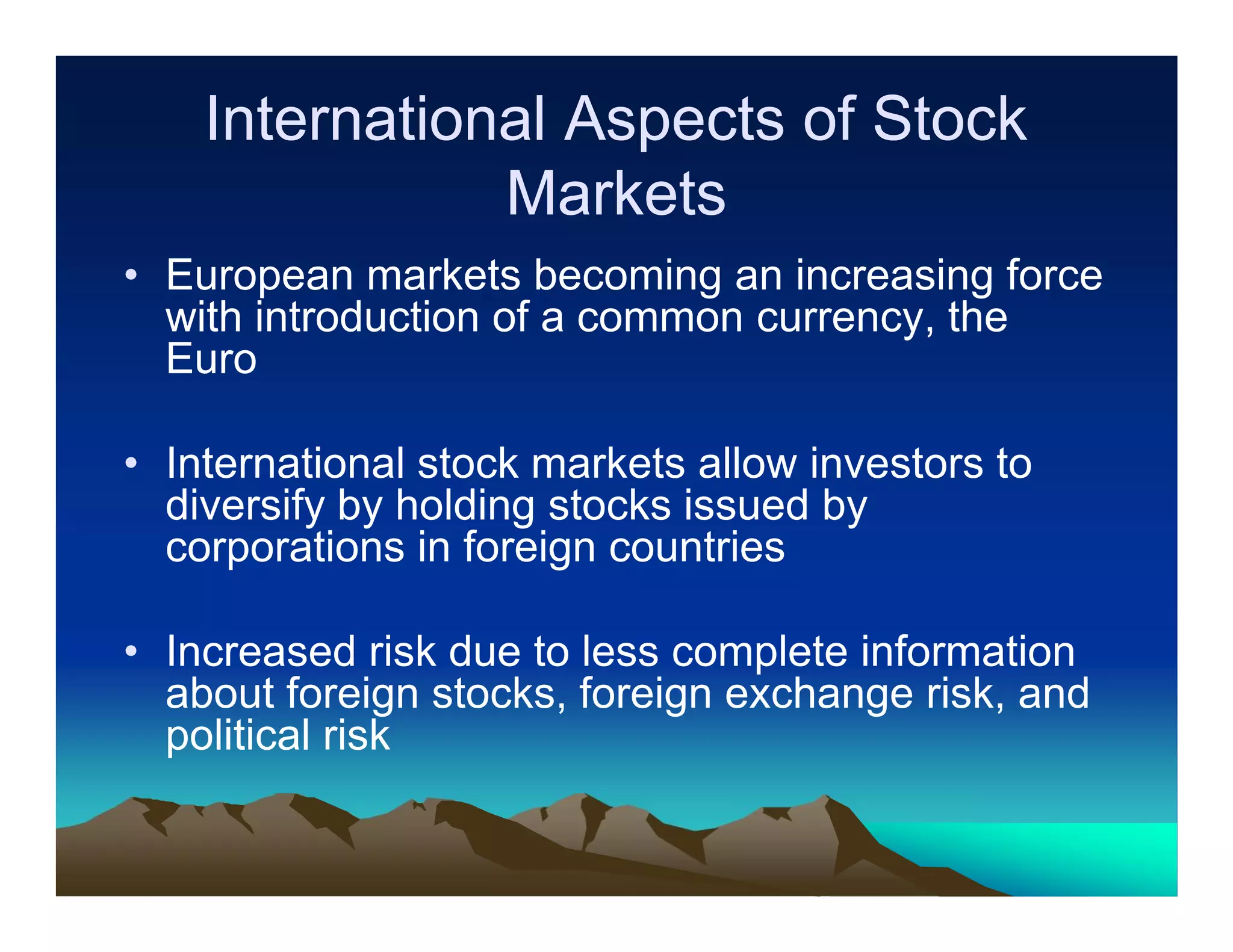 International Aspects of Stock
Markets
• European markets becoming an increasing force
with introduction of a common currency, the
Euro
• International stock markets allow investors to
diversify by holding stocks issued by
corporations in foreign countries
• Increased risk due to less complete information
about foreign stocks, foreign exchange risk, and
political risk

 