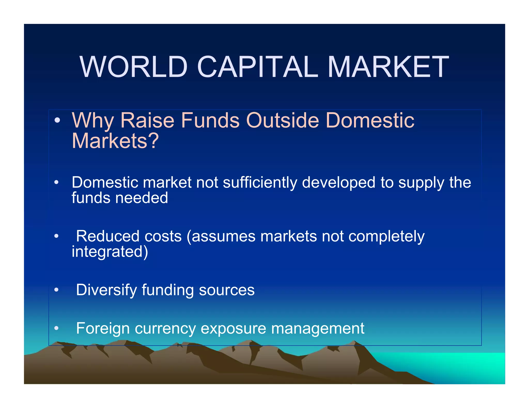 WORLD CAPITAL MARKET
• Why Raise Funds Outside Domestic
Markets?
• Domestic market not sufficiently developed to supply the
funds needed
•

Reduced costs (assumes markets not completely
integrated)

•

Diversify funding sources

•

Foreign currency exposure management

 