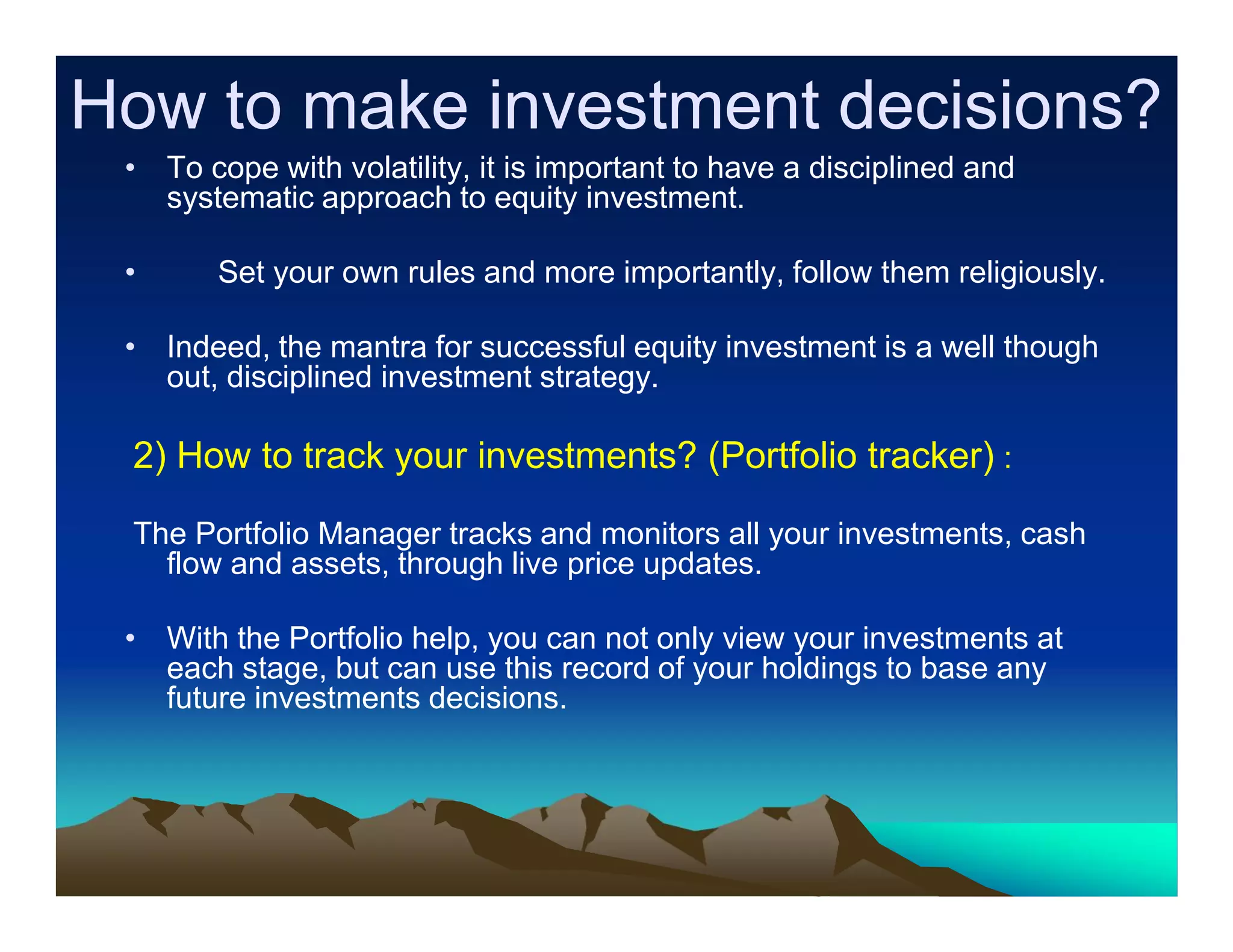 How to make investment decisions?
• To cope with volatility, it is important to have a disciplined and
systematic approach to equity investment.
•

Set your own rules and more importantly, follow them religiously.

• Indeed, the mantra for successful equity investment is a well though
out, disciplined investment strategy.

2) How to track your investments? (Portfolio tracker) :
The Portfolio Manager tracks and monitors all your investments, cash
flow and assets, through live price updates.
• With the Portfolio help, you can not only view your investments at
each stage, but can use this record of your holdings to base any
future investments decisions.

 