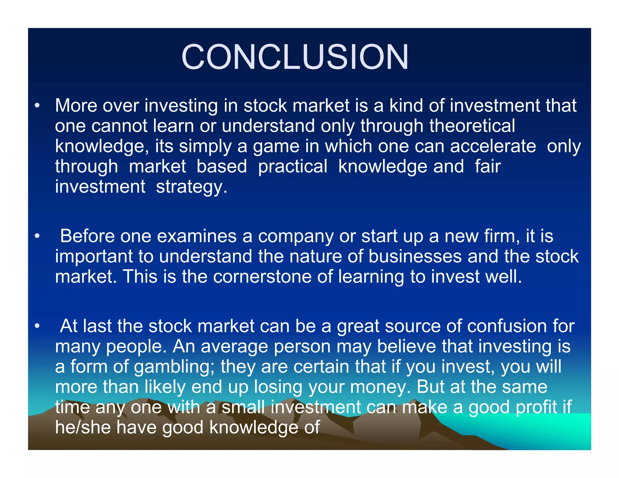 CONCLUSION
• More over investing in stock market is a kind of investment that
one cannot learn or understand only through theoretical
knowledge, its simply a game in which one can accelerate only
through market based practical knowledge and fair
investment strategy.
•

Before one examines a company or start up a new firm, it is
important to understand the nature of businesses and the stock
market. This is the cornerstone of learning to invest well.

•

At last the stock market can be a great source of confusion for
many people. An average person may believe that investing is
a form of gambling; they are certain that if you invest, you will
more than likely end up losing your money. But at the same
time any one with a small investment can make a good profit if
he/she have good knowledge of

 