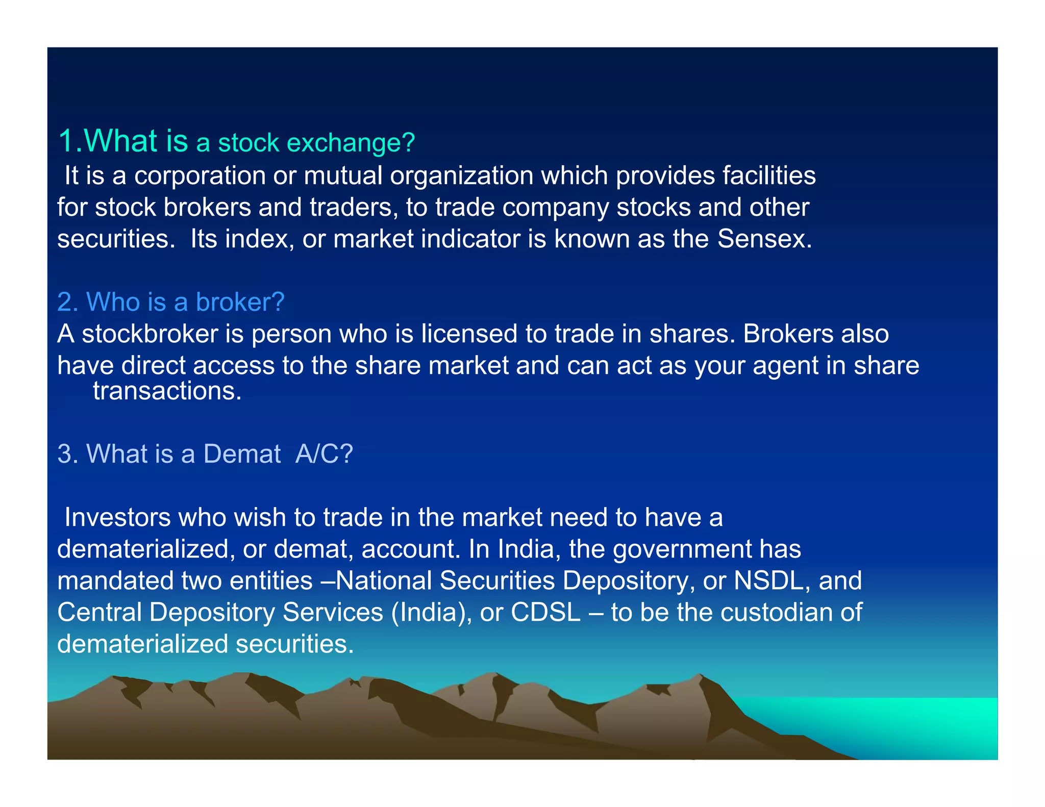 1.What is a stock exchange?
It is a corporation or mutual organization which provides facilities
for stock brokers and traders, to trade company stocks and other
securities. Its index, or market indicator is known as the Sensex.
2. Who is a broker?
A stockbroker is person who is licensed to trade in shares. Brokers also
have direct access to the share market and can act as your agent in share
transactions.
3. What is a Demat A/C?
Investors who wish to trade in the market need to have a
dematerialized, or demat, account. In India, the government has
mandated two entities –National Securities Depository, or NSDL, and
Central Depository Services (India), or CDSL – to be the custodian of
dematerialized securities.

 