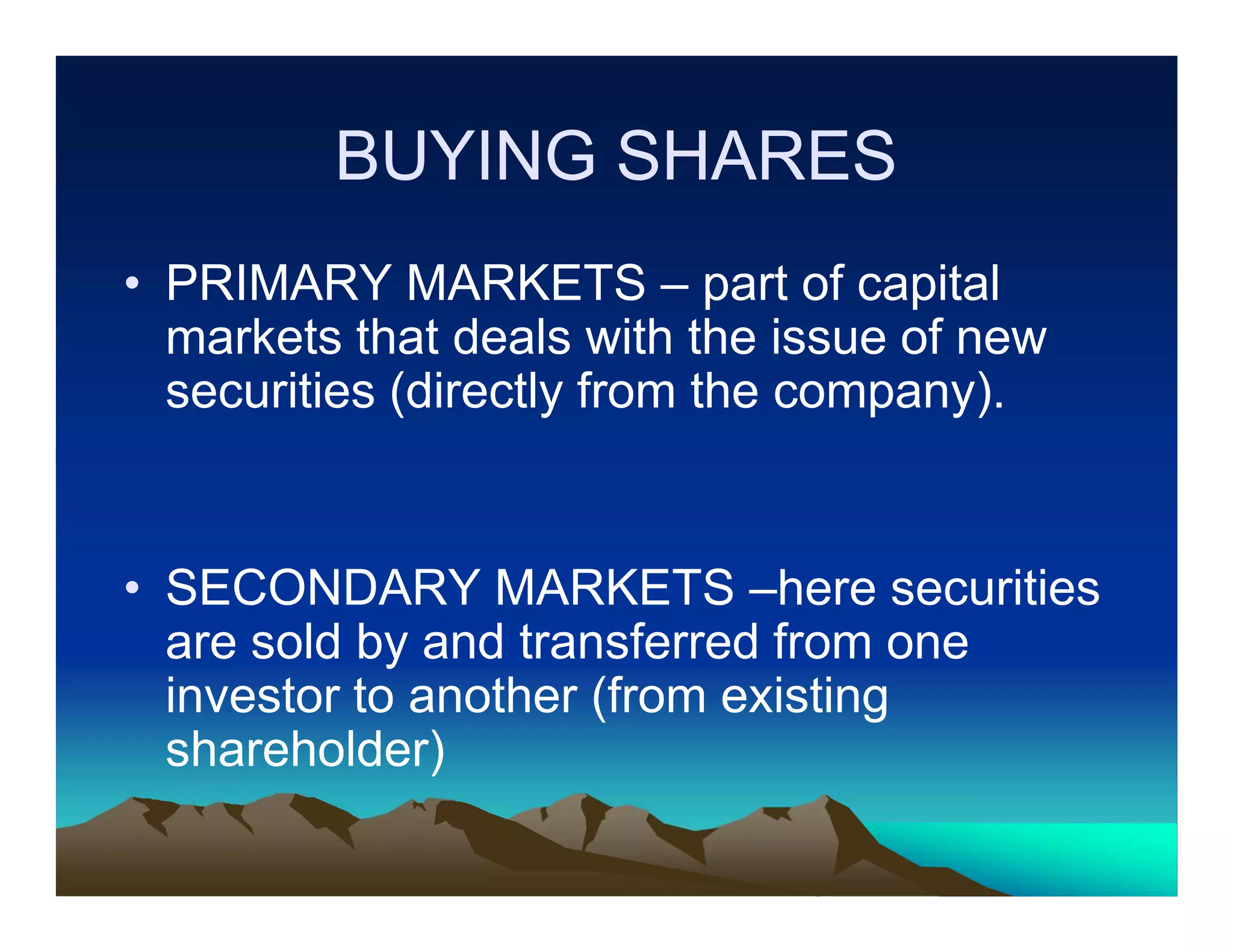 BUYING SHARES
• PRIMARY MARKETS – part of capital
markets that deals with the issue of new
securities (directly from the company).

• SECONDARY MARKETS –here securities
are sold by and transferred from one
investor to another (from existing
shareholder)

 