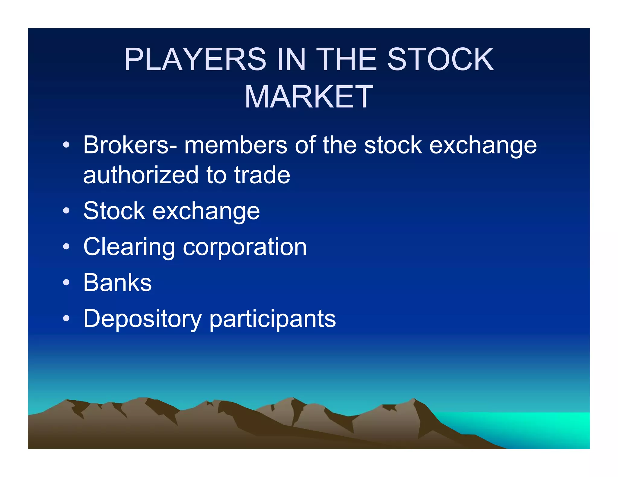 PLAYERS IN THE STOCK
MARKET
• Brokers- members of the stock exchange
authorized to trade
• Stock exchange
• Clearing corporation
• Banks
• Depository participants

 