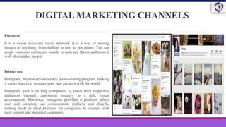 DIGITAL MARKETING CHANNELS
Pinterest
It is a visual discovery social network. It is a way of sharing
images of anything, from fashion to pets to pot plants. You can
create your own online pin boards to suits any theme and share it
with likeminded people.
Instagram
Instagram, the new revolutionary photo-sharing program, making
it easier than ever to share your best pictures with the world.
Instagram goal is to help companies to reach their respective
audiences through captivating imagery in a rich, visual
environment. Moreover, Instagram provides a platform where
user and company can communicate publicly and directly,
making itself an ideal platform for companies to connect with
their current and potential customers.
 