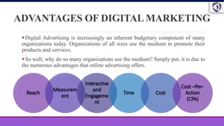 ADVANTAGES OF DIGITAL MARKETING
Digital Advertising is increasingly an inherent budgetary component of many
organizations today. Organizations of all sizes use the medium to promote their
products and services.
So well, why do so many organizations use the medium? Simply put, it is due to
the numerous advantages that online advertising offers.
Reach
Measurem
ent
Interactive
and
Engageme
nt
Time Cost
Cost –Per-
Action
(CPA)
 
