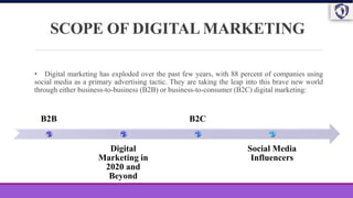 SCOPE OF DIGITAL MARKETING
• Digital marketing has exploded over the past few years, with 88 percent of companies using
social media as a primary advertising tactic. They are taking the leap into this brave new world
through either business-to-business (B2B) or business-to-consumer (B2C) digital marketing:
B2B
Digital
Marketing in
2020 and
Beyond
B2C
Social Media
Influencers
 
