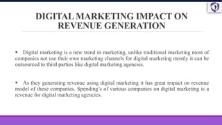 DIGITAL MARKETING IMPACT ON
REVENUE GENERATION
 Digital marketing is a new trend in marketing, unlike traditional marketing most of
companies not use their own marketing channels for digital marketing mostly it can be
outsourced to third parties like digital marketing agencies.
 As they generating revenue using digital marketing it has great impact on revenue
model of these companies. Spending’s of various companies on digital marketing is a
revenue for digital marketing agencies.
 