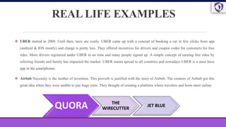 REAL LIFE EXAMPLES
 UBER started in 2009. Until then, taxis are costly. UBER came up with a concept of booking a car in few clicks from app
(android & IOS mostly) and charge is pretty less. They offered incentives for drivers and coupon codes for customers for free
rides. More drivers registered under UBER in no time and many people signed up. A simple concept of earning free rides by
referring friends and family has impacted the market. UBER mania spread to all countries and nowadays UBER is a must have
app in the smartphones
 Airbnb Necessity is the mother of invention. This proverb is justified with the story of Airbnb. The creators of Airbnb got this
great idea when they were unable to pay huge rents. They thought of creating a platform where travelers and hosts meet online.
QUORA THE
WIRECUTTER
JET BLUE
 