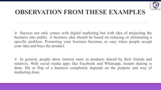 OBSERVATION FROM THESE EXAMPLES
 Success not only comes with digital marketing but with idea of projecting the
business into public. A business idea should be based on reducing or eliminating a
specific problem. Promoting your business becomes so easy when people accept
your idea and buys the product.
 In general, people show interest more in products shared by their friends and
relatives. With social media apps like Facebook and Whatsapp, instant sharing is
done. Hit or flop of a business completely depends on the purpose and way of
marketing done.
 