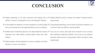 CONCLUSION
 Digital marketing is not only concerned with placing ads in
portals, it consists of integrated services and integrated channels.
 In this digital era marketer is not the custodian for a brand, people
who are connected across the digital platforms are the custodians.
 Brands want to build their presence over digital platform, because
customers have high affinity towards digital media than other
media’s
 Digital media is the best platform to convert a product to a brand.
Because it is more cost effective.
 Digital platforms help to increase the impact of brand recall in
target groups.
 Using digital marketing, you can reach an enormous audience in a
way that is both cost effective and measurable.
 You can save money and reach more customers for less money
than traditional marketing methods. Get to know your audience
and allow them to know you personally which can help to create
brand loyalty.
 