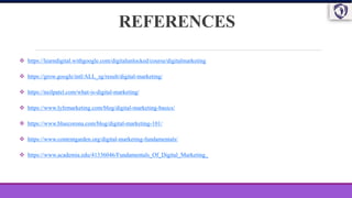 REFERENCES
 https://learndigital.withgoogle.com/digitalunlocked/course/digitalmarketing
 https://grow.google/intl/ALL_sg/result/digital-marketing/
 https://neilpatel.com/what-is-digital-marketing/
 https://www.lyfemarketing.com/blog/digital-marketing-basics/
 https://www.bluecorona.com/blog/digital-marketing-101/
 https://www.contentgarden.org/digital-marketing-fundamentals/
 https://www.academia.edu/41336046/Fundamentals_Of_Digital_Marketing_
 