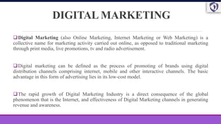 DIGITAL MARKETING
Digital Marketing (also Online Marketing, Internet Marketing or Web Marketing) is a
collective name for marketing activity carried out online, as opposed to traditional marketing
through print media, live promotions, tv and radio advertisement.
Digital marketing can be defined as the process of promoting of brands using digital
distribution channels comprising internet, mobile and other interactive channels. The basic
advantage in this form of advertising lies in its low-cost model.
The rapid growth of Digital Marketing Industry is a direct consequence of the global
phenomenon that is the Internet, and effectiveness of Digital Marketing channels in generating
revenue and awareness.
 