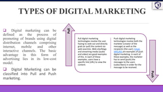 TYPES OF DIGITAL MARKETING
 Digital marketing can be
defined as the process of
promoting of brands using digital
distribution channels comprising
internet, mobile and other
interactive channels. The basic
advantage in this form of
advertising lies in its low-cost
model.
 Digital Marketing can be
classified into Pull and Push
marketing.
Pull digital marketing
technologies involve the user
having to seek out and directly
grab (or pull) the content via
web searches. Web site/blogs
and streaming media (audio
and video) are good examples
of this. In each of these
examples, users have a
specific link (URL) to view the
content.
Push digital marketing
technologies involve both the
marketer (creator of the
message) as well as the
recipients (the user). Email,
SMS,RSS are examples of push
digital marketing. In each of
these examples, the marketer
has to send (push) the
messages to the users
(subscribers) in order for the
message to be received.
Pull
Push
 