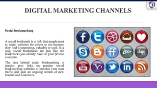 DIGITAL MARKETING CHANNELS
Social bookmarking
A social bookmark is a link that people post
to social websites for others to see because
they find it interesting, valuable or cool. In a
way, social bookmarks are just like the
bookmarks you already have on your private
computer.
The idea behind social bookmarking is
simple: post links on popular social
bookmarking websites to increase your own
traffic and gain an ongoing stream of new
readers and customers.
 