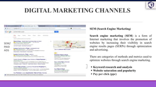 DIGITAL MARKETING CHANNELS
SEM (Search Engine Marketing)
Search engine marketing (SEM) is a form of
Internet marketing that involves the promotion of
websites by increasing their visibility in search
engine results pages (SERPs) through optimization
and advertising.
There are categories of methods and metrics used to
optimize websites through search engine marketing.
 Keyword research and analysis
 Website saturation and popularity
 Pay per click (ppc)
SEM/
PAID
ADS
 
