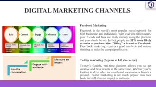 DIGITAL MARKETING CHANNELS
Facebook Marketing
Facebook is the world's most popular social network for
both businesses and individuals. With over one billion users,
your friends and fans are likely already using the platform
and you should be too. In fact, people are 51% more likely
to make a purchase after "liking" a brand on Facebook.
Face book marketing requires a good intellects and unique
thinking to make the campaign effective.
Twitter marketing (A game of 140 characters)
Twitter’s flexible, real-time platform allows you to get
creative and drive results at the same time. Whether you’re
looking to drive sales, increase brand awareness or launch a
product. Twitter marketing is not much popular than face
book but still it has an impact on audience
 