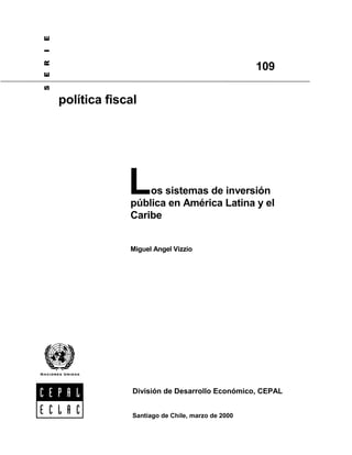 E
I
E R


                                                       109
S




      política fiscal




                   L   os sistemas de inversión
                   pública en América Latina y el
                   Caribe


                   Miguel Angel Vizzio




                    División de Desarrollo Económico, CEPAL


                    Santiago de Chile, marzo de 2000
 
