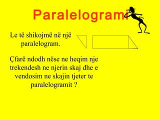 Paralelogrami
Le të shikojmë në një
paralelogram.
Çfarë ndodh nëse ne heqim nje
trekendesh ne njerin skaj dhe e
vendosim ne skajin tjeter te
paralelogramit ?
 