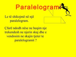 Paralelogrami
Le të shikojmë në një
paralelogram.
Çfarë ndodh nëse ne heqim nje
trekendesh ne njerin skaj dhe e
vendosim ne skajin tjeter te
paralelogramit ?
 
