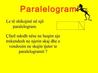 Paralelogrami
Le të shikojmë në një
paralelogram.
Çfarë ndodh nëse ne heqim nje
trekendesh ne njerin skaj dhe e
vendosim ne skajin tjeter te
paralelogramit ?
 