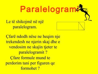 Paralelogrami
Le të shikojmë në një
paralelogram.
Çfarë ndodh nëse ne heqim nje
trekendesh ne njerin skaj dhe e
vendosim ne skajin tjeter te
paralelogramit ?
Çfare formule mund te
perdorim tani per figuren qe
formohet ?
 
