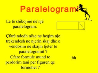 Paralelogrami
Le të shikojmë në një
paralelogram.
Çfarë ndodh nëse ne heqim nje
trekendesh ne njerin skaj dhe e
vendosim ne skajin tjeter te
paralelogramit ?
Çfare formule mund te
perdorim tani per figuren qe
formohet ?
bh
 