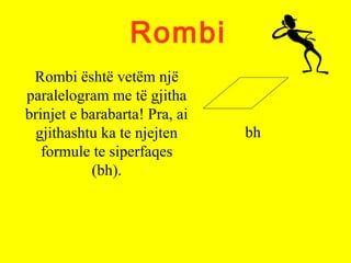Rombi
Rombi është vetëm një
paralelogram me të gjitha
brinjet e barabarta! Pra, ai
gjithashtu ka te njejten
formule te siperfaqes
(bh).
bh
 